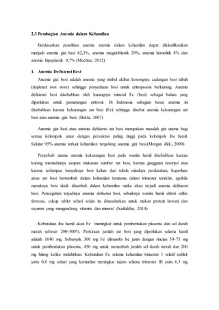 2.3 Pembagian Anemia dalam Kehamilan
Berdasarkan penelitian anemia anemia dalam kehamilan dapat diklasifikasikan
menjadi anemia gizi besi 62,3%, anemia megaloblastik 29%, anemia hemolitik 8% dan
anemia hipoplastik 0,7% (Mochtar, 2012)
1. Anemia Defisiensi Besi
Anemia gizi besi adalah anemia yang timbul akibat kosongnya cadangan besi tubuh
(depleted iron store) sehingga penyediaan besi untuk eritropoesis berkurang. Anemia
defisiensi besi disebabkan oleh kurangnya mineral Fe (besi) sebagai bahan yang
diperlukan untuk pematangan eritrosit. Di Indonesia sebagian besar anemia ini
disebabkan karena kekurangan zat besi (Fe) sehingga disebut anemia kekurangan zat
besi atau anemia gizi besi. (Bakta, 2007)
Anemia gizi besi atau anemia defisiensi zat besi merupakan masalah gizi utama bagi
semua kelompok umur dengan prevalensi paling tinggi pada kelompok ibu hamil.
Sekitar 95% anemia terkait kehamilan tergolong anemia gizi besi.(Morgan dkk., 2009)
Penyebab utama anemia kekurangan besi pada wanita hamil disebabkan karena
kurang memadainya asupan makanan sumber zat besi, karena gangguan resorpsi atau
karena terlampau banyaknya besi keluar dari tubuh misalnya perdarahan, keperluan
akan zat besi bertambah dalam kehamilan terutama dalam trimester terakhir, apabila
masuknya besi tidak ditambah dalam kehamilan maka akan terjadi anemia defisiensi
besi. Pencegahan terjadinya anemia defisensi besi, sebaiknya wanita hamil diberi sulfas
ferrosus, cukup tablet sehari selain itu dinasehatkan untuk makan protein hewani dan
sayuran yang mengandung vitamin dan mineral (Saifuddin, 2014)
Kebutuhan ibu hamil akan Fe meningkat untuk pembentukan plasenta dan sel darah
merah sebesar 200-300%. Perkiraan jumlah zat besi yang diperlukan selama hamil
adalah 1040 mg. Sebanyak 300 mg Fe ditransfer ke janin dengan rincian 50-75 mg
untuk pembentukan plasenta, 450 mg untuk menambah jumlah sel darah merah dan 200
mg hilang ketika melahirkan. Kebutuhan Fe selama kehamilan trimester 1 relatif sedikit
yaitu 0,8 mg sehari yang kemudian meningkat tajam selama trimester III yaitu 6,3 mg
 