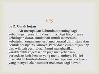  
 D. Curah hujan 
Air merupakan kebutuhan penting bagi 
keberlangsungan flora dan fauna. Bagi lingkungan 
kehidupan darat, sumber air untuk memenuhi 
kebutuhan organisme terutama berasal dari hujan atau 
bentuk presipatasi lainnya. Perbedaan curah hujan tiap-tiap 
wilayah permukaan bumi menghasilkan 
karakteristik vegetasi dan juga menyebabkan 
perbedaan jenis hewan yang mendiaminya. Hal ini 
disebabkan tumbuh-tumbuhan merupakan produsen 
yang menyediakan sumber makanan bagi hewan. 
 