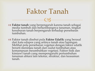 Faktor Tanah 
 
 Faktor tanah yang berpengaruh karena tanah sebagai 
media tumbuh dan berkembangnya tanaman, tingkat 
kesuburan tanah berpengaruh terhadap persebaran 
tumbuhan. 
 Faktor tanah disebut pula Faktor Edafik yang berasal 
dari kata edapos yang artinya tanah atau lapangan. 
Melihat pola persebaran vegetasi dengan faktor edafik 
berarti meninjau tanah dari sudut tumbuhan atau 
kemampuan meumbuhkan vegetasi. Faktor fisik dan 
kimiawi tanah yang mempengaruhi pertumbuhan 
tanaman abtara lain tekstur, struktur, dan keasaman 
tanah. 
 