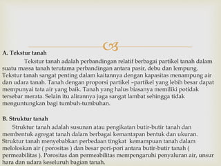  
A. Tekstur tanah 
Tekstur tanah adalah perbandingan relatif berbagai partikel tanah dalam 
suatu massa tanah terutama perbandingan antara pasir, debu dan lempung. 
Tekstur tanah sangat penting dalam kaitannya dengan kapasitas menampung air 
dan udara tanah. Tanah dengan proporsi partikel –partikel yang lebih besar dapat 
mempunyai tata air yang baik. Tanah yang halus biasanya memiliki potidak 
tersebar merata. Selain itu alirannya juga sangat lambat sehingga tidak 
menguntungkan bagi tumbuh-tumbuhan. 
B. Struktur tanah 
Struktur tanah adalah susunan atau pengikatan butir-butir tanah dan 
membentuk agregat tanah dalam berbagai kemantapan bentuk dan ukuran. 
Struktur tanah menyebabkan perbedaan tingkat kemampuan tanah dalam 
meloloskan air ( porositas ) dan besar pori-pori antara butir-butir tanah ( 
permeabilitas ). Porositas dan permeabilitas mempengaruhi penyaluran air, unsur 
hara dan udara keseluruh bagian tanah. 
 