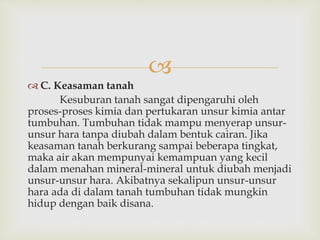  
 C. Keasaman tanah 
Kesuburan tanah sangat dipengaruhi oleh 
proses-proses kimia dan pertukaran unsur kimia antar 
tumbuhan. Tumbuhan tidak mampu menyerap unsur-unsur 
hara tanpa diubah dalam bentuk cairan. Jika 
keasaman tanah berkurang sampai beberapa tingkat, 
maka air akan mempunyai kemampuan yang kecil 
dalam menahan mineral-mineral untuk diubah menjadi 
unsur-unsur hara. Akibatnya sekalipun unsur-unsur 
hara ada di dalam tanah tumbuhan tidak mungkin 
hidup dengan baik disana. 
 
