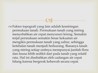  
 Faktor topografi yang lain adalah kemiringan 
permukaan tanah. Permukaan tanah yang miring 
menyebabkan air cepat menyusuri lereng. Semakin 
terjal permukaan semakin besar kekuatan air 
mengikis permukaan tanah yang subur, sehingga 
ketebalan tanah menjadi berkurang. Biasanya tanah 
yang miring setiap unitnya mempunyai jumlah flora 
dan fauna lebih sedikit dari pada tanah yang relatif 
rata. Hal ini disebabkan oleh cadangan air cepat 
hilang karena bergerak kebawah secara cepat. 
 
