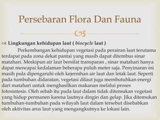 Persebaran Flora Dan Fauna 
 
 Lingkungan kehidupan laut ( biocycle laut ) 
Perkembangan kehidupan vegetasi pada perairan laut terutama 
terdapat pada zona dekat pantai yang masih dapat ditembus sinar 
matahari. Meskipun air laut bersifat transparan , sinar matahari hanya 
dapat mencapai kedalaman beberapa puluh meter saja. Penyinaran ini 
masih pula dipengaruhi oleh kejernihan air laut dan letak laut. Seperti 
pada tumbuhan didaratan, vegetasi dilaut juga membutuhkan energi 
dari matahari untuk menghasilkan makanan melalui proses 
fotosintesis. Oleh sebab itu pada laut dalam tidak ditemukan vegetasi 
yang hidup permanen karena lautnya dingin dan gelap. Jika ditemukan 
tumbuhan-tumbuhan pada wilayah laut dalam tersebut disebabkan 
oleh aktivitas arus laut yang mengangkutnya ke lokasi lain. 
 