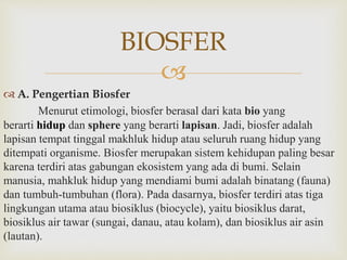 BIOSFER 
 
 A. Pengertian Biosfer 
Menurut etimologi, biosfer berasal dari kata bio yang 
berarti hidup dan sphere yang berarti lapisan. Jadi, biosfer adalah 
lapisan tempat tinggal makhluk hidup atau seluruh ruang hidup yang 
ditempati organisme. Biosfer merupakan sistem kehidupan paling besar 
karena terdiri atas gabungan ekosistem yang ada di bumi. Selain 
manusia, mahkluk hidup yang mendiami bumi adalah binatang (fauna) 
dan tumbuh-tumbuhan (flora). Pada dasarnya, biosfer terdiri atas tiga 
lingkungan utama atau biosiklus (biocycle), yaitu biosiklus darat, 
biosiklus air tawar (sungai, danau, atau kolam), dan biosiklus air asin 
(lautan). 
 