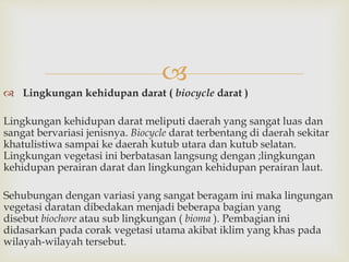  
 Lingkungan kehidupan darat ( biocycle darat ) 
Lingkungan kehidupan darat meliputi daerah yang sangat luas dan 
sangat bervariasi jenisnya. Biocycle darat terbentang di daerah sekitar 
khatulistiwa sampai ke daerah kutub utara dan kutub selatan. 
Lingkungan vegetasi ini berbatasan langsung dengan ;lingkungan 
kehidupan perairan darat dan lingkungan kehidupan perairan laut. 
Sehubungan dengan variasi yang sangat beragam ini maka lingungan 
vegetasi daratan dibedakan menjadi beberapa bagian yang 
disebut biochore atau sub lingkungan ( bioma ). Pembagian ini 
didasarkan pada corak vegetasi utama akibat iklim yang khas pada 
wilayah-wilayah tersebut. 
 