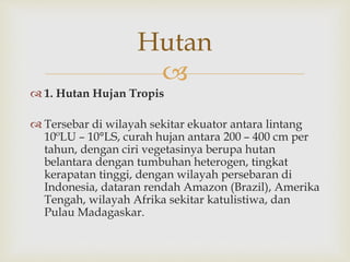 Hutan 
 
 1. Hutan Hujan Tropis 
 Tersebar di wilayah sekitar ekuator antara lintang 
10ºLU – 10°LS, curah hujan antara 200 – 400 cm per 
tahun, dengan ciri vegetasinya berupa hutan 
belantara dengan tumbuhan heterogen, tingkat 
kerapatan tinggi, dengan wilayah persebaran di 
Indonesia, dataran rendah Amazon (Brazil), Amerika 
Tengah, wilayah Afrika sekitar katulistiwa, dan 
Pulau Madagaskar. 
 