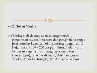  
 2. Hutan Musim 
 Terdapat di daerah-daerah yang memiliki 
pergantian musim kemarau dan penghujan sangat 
jelas, musim kemarau lebih panjang dengan curah 
hujan antara 100 – 200 cm per tahun. Pada musim 
kemarau vegetasinya menggugurkan daun 
(meranggas), tersebar di India, Asia Tenggara, 
Afrika, Amerika Tengah, dan Amerika Selatan. 
 