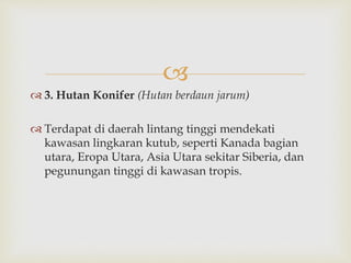  
 3. Hutan Konifer (Hutan berdaun jarum) 
 Terdapat di daerah lintang tinggi mendekati 
kawasan lingkaran kutub, seperti Kanada bagian 
utara, Eropa Utara, Asia Utara sekitar Siberia, dan 
pegunungan tinggi di kawasan tropis. 
 