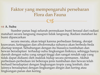 Faktor yang mempengaruhi persebaran 
Flora dan Fauna 
 
 A. Suhu 
Sumber panas bagi seluruh permukaan bumi berasal dari radiasi 
matahari secara langsung maupun tidak langsung. Radiasi matahari ke 
bumi dipancarkan 
secara merata, akan tetapi karena perbedaan lintang, derajat 
keawanan, ketinggian dan albedommaka suhunya akan berbeda-beda 
disetiap tempat. Sehubungan dengan itu biasanya tumbuhan dan 
hewan beradaptasi terhadap suhu lingkungan fisiknya, sehingga hanya 
daerah dengan suhu yang sangat tinggi dan sangat rendah saja yang 
tidak dapat didiami oleh makluk hidup secara permanen. Akibat 
perbedaan-perbedaan ini beberapa jenis tumbuhan dan hewan telah 
berhasil beradaptasi dengan lingkungan tropis yang lembab, dan 
lainnya beradaptasi dengan lingkungan dingin dan kering atau 
lingkungan panas dan kering. 
 