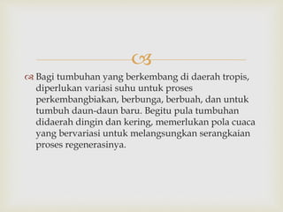  
 Bagi tumbuhan yang berkembang di daerah tropis, 
diperlukan variasi suhu untuk proses 
perkembangbiakan, berbunga, berbuah, dan untuk 
tumbuh daun-daun baru. Begitu pula tumbuhan 
didaerah dingin dan kering, memerlukan pola cuaca 
yang bervariasi untuk melangsungkan serangkaian 
proses regenerasinya. 
 