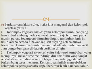  
 Berdasarkan faktor suhu, maka kita mengenal dua kelompok 
vegetasi, yaitu : 
1. Kelompok vegetasi annual, yaitu kelompok tumbuhan yang 
hanya berkembang pada saat-saat tertentu saja terutama pada 
musim panas. Sedangkan dimusim dingin, tumbuhan jenis ini 
tidur karena berada dibawah lapisan es yang ketebalannya 
bervariasi. Umumnya tumbuhan annual adalah tumbuhan kecil 
atau bunga-bungaan di daerah beriklim dingin. 
2. Kelompok vegetasi perennial, yaitu kelompok tumbuhan yang 
mempunyai mekanisme melindungi diri dari suhu yang sangat 
rendah di musim dingin secara bergantian, sehingga dapat 
berkembang terus-menerus. Kemampuan inilah menyebabkan 
kelompok vegetasiperennial dapat berumur lebih dari satu tahun. 
 