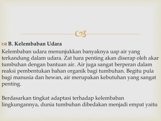  
 B. Kelembaban Udara 
Kelembaban udara menunjukkan banyaknya uap air yang 
terkandung dalam udara. Zat hara penting akan diserap oleh akar 
tumbuhan dengan bantuan air. Air juga sangat berperan dalam 
reaksi pembentukan bahan organik bagi tumbuhan. Begitu pula 
bagi manusia dan hewan, air merupakan kebutuhan yang sangat 
penting. 
Berdasarkan tingkat adaptasi terhadap kelembaban 
lingkungannya, dunia tumbuhan dibedakan menjadi empat yaitu 
 