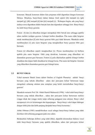 E/FARIDAH: Tugasan Sem 5:HBML1203:FaridahHusin:751008035900001 Sem Mei
                                                                                           2012

      konsonan. Banyak konsonan dalam kata pinjaman telah digantikan dengan konsonan
      Melayu. Misalnya, bunyi-bunyi dalam bahasa Arab seperti [th] menjadi [s]; [gh]
      menjadi [g]; [dh] menjadi [d] dan [dz] menjadi [z]. Walaupun begitu, ada yang bunyi
      asalnya terus digunakan dalam banyak kata dan digunakan sehingga kini. Bunyi-bunyi
      itu ialah bunyi-bunyi geseran.

      Fonem [f] dan [v] dihasilkan dengan merapatkan bibir bawah atas sehingga apabila
      udara melalui terdapat geseran. Lelangit lembut dinaikkan. Pita suara tidak bergetar
      untuk membunyikan [f] iaitu bunyi geseran bibir gusi tidak bersuara. Manakala untuk
      membunyikan [v] pita suara bergetar yang menghasilkan bunyi geseran bibir gusi
      bersuara.

      Fonem [z] dihasilkan seperti menghasilkan [s]. Proses membunyikan [z] berbeza
      apabila pita suara bergetar. Oleh yang demikian, konsonan yang dihasilkan ini
      dinamakan geseran gusi bersuara. Fonem [s] pula dikeluarkan apabila lelangit lembut
      dinaikkan dan depan lidah dinaikkan ke lelangit keras. Pita suara tak bergetar. Geseran
      yang dihasilkan dinamakan geseran gusi lelangit keras.



2.2   BUNYI VOKAL

      Vokal menurut Daniel Jones dalam Outline of English Phonetics                 adalah ‘bunyi
      bersuara yang tatkala dihasilkan       udara dari paru-paru keluar berterusan tanpa
      mengalami sebarang sekatan atau sempitan yang boleh menimbulkan bunyi-bunyi
      geseran’.

      Manakala menurut Prof. Dr. Abdul Hamid Mahmood (1998), ‘vokal ialah bunyi-bunyi
      bersuara yang tatkala dihasilkan , udara dari paru-paru keluar berterusan melalui
      rongga tekak dan rongga mulut tanpa sebarang gangguan atau sekatan. Bunyi vokal
      mempunyai ciri-ciri kelantangan dan kepanjangan. Bunyi-bunyi vokal dapat didengar
      dengan lebih jelas dan lebih panjang daripada bunyi-bunyi konsonan.’.

      Arbak Othman (1983) mendefinisikan vocal sebagai bunyi-bunyi bahasa yang tidak
      dicirikan oleh sebarang gangguan pada arus udara.

      Berdasarkan beberapa definisi yang telah diberi, dapatlah dirumuskan bahawa vocal
      ialah bunyi-bunyi bersuara yang apabila dihasilkan, udara dari paru-paru keluar


                                                                                                     18
 