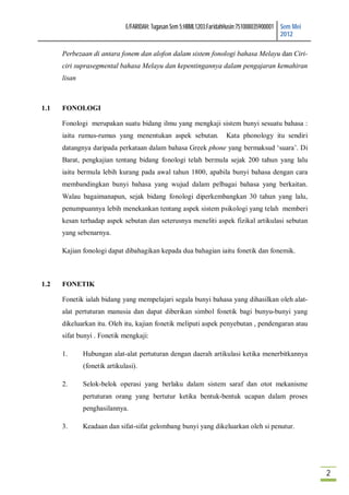 E/FARIDAH: Tugasan Sem 5:HBML1203:FaridahHusin:751008035900001 Sem Mei
                                                                                             2012

      Perbezaan di antara fonem dan alofon dalam sistem fonologi bahasa Melayu dan Ciri-
      ciri suprasegmental bahasa Melayu dan kepentingannya dalam pengajaran kemahiran
      lisan



1.1   FONOLOGI

      Fonologi merupakan suatu bidang ilmu yang mengkaji sistem bunyi sesuatu bahasa :
      iaitu rumus-rumus yang menentukan aspek sebutan.                Kata phonology itu sendiri
      datangnya daripada perkataan dalam bahasa Greek phone yang bermaksud ‘suara’. Di
      Barat, pengkajian tentang bidang fonologi telah bermula sejak 200 tahun yang lalu
      iaitu bermula lebih kurang pada awal tahun 1800, apabila bunyi bahasa dengan cara
      membandingkan bunyi bahasa yang wujud dalam pelbagai bahasa yang berkaitan.
      Walau bagaimanapun, sejak bidang fonologi diperkembangkan 30 tahun yang lalu,
      penumpuannya lebih menekankan tentang aspek sistem psikologi yang telah memberi
      kesan terhadap aspek sebutan dan seterusnya meneliti aspek fizikal artikulasi sebutan
      yang sebenarnya.

      Kajian fonologi dapat dibahagikan kepada dua bahagian iaitu fonetik dan fonemik.



1.2   FONETIK

      Fonetik ialah bidang yang mempelajari segala bunyi bahasa yang dihasilkan oleh alat-
      alat pertuturan manusia dan dapat diberikan simbol fonetik bagi bunyu-bunyi yang
      dikeluarkan itu. Oleh itu, kajian fonetik meliputi aspek penyebutan , pendengaran atau
      sifat bunyi . Fonetik mengkaji:

      1.      Hubungan alat-alat pertuturan dengan daerah artikulasi ketika menerbitkannya
              (fonetik artikulasi).

      2.      Selok-belok operasi yang berlaku dalam sistem saraf dan otot mekanisme
              pertuturan orang yang bertutur ketika bentuk-bentuk ucapan dalam proses
              penghasilannya.

      3.      Keadaan dan sifat-sifat gelombang bunyi yang dikeluarkan oleh si penutur.




                                                                                                       2
 