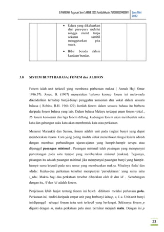E/FARIDAH: Tugasan Sem 5:HBML1203:FaridahHusin:751008035900001 Sem Mei
                                                                                            2012

                                 Udara yang dikeluarkan
                                  dari paru-paru melalui
                                  rongga mulut tanpa
                                  sekatan         sambil
                                  menggetarkan       pita
                                  suara.

                                 Bibir berada dalam
                                  keadaan bundar.




3.0   SISTEM BUNYI BAHASA: FONEM dan ALOFON


      Fonem ialah unit terkecil yang membawa perbezaan makna ( Asmah Haji Omar
      1986:37). Jones, B. (1967) menyatakan bahawa konsep fonem ini mula-mula
      dikendalikan terhadap bunyi-bunyi penggalan konsonan dan vokal dalam sesuatu
      bahasa ( Robins, R.H. 1964:129) Jumlah fonem dalam sesuatu bahasa itu berbeza
      daripada fonem bahasa yang lain. Dalam bahasa Melayu terdapat enam fonem vokal ,
      25 fonem konsonan dan tiga fonem diftong. Gabungan fonem akan membentuk suku
      kata dan gabungan suku kata akan membentuk kata atau perkataan.

      Menurut Marzukhi dan Samsu, fonem adalah unit pada tingkat bunyi yang dapat
      membezakan makna. Cara yang paling mudah untuk menentukan fungsi fonem adalah
      dengan membuat perbandingan ujaran-ujaran yang hampir-hampir serupa atau
      dipanggil pasangan minimal . Pasangan minimal ialah pasangan yang mempunyai
      pertentangan pada satu tempat yang membezakan maksud (makna). Tegasnya,
      pasangan itu adalah pasangan minimal jika mempunyai pasangan bunyi yang hampir-
      hampir sama kecuali pada satu unsur yang membezakan makna. Misalnya /lada/ dan
      /dada/. Kedua-dua perkataan tersebut mempunyai ‘persekitaran’ yang sama iaitu
      /_ada/. Makna bagi dua perkataan tersebut dibezakan oleh /l/ dan /d/ . Sehubungan
      dengan itu, /l/ dan /d/ adalah fonem.

      Penjelasan lebih lanjut tentang fonem ini boleh difahami melalui perkataan palu.
      Perkataan ini terdiri daripada empat unit yang berbunyi iaitu p, a, l, u. Unit-unit bunyi
      ini dipanggil sebagai fonem iaitu unit terkecil yang berfungsi. Sekiranya fonem p
      diganti dengan m, maka perkataan palu akan bertukar menjadi malu. Dengan ini p



                                                                                                      23
 