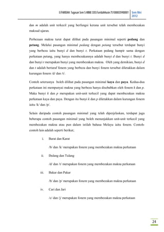 E/FARIDAH: Tugasan Sem 5:HBML1203:FaridahHusin:751008035900001 Sem Mei
                                                                                      2012

dan m adalah unit terkecil yang berfungsi kerana unit tersebut telah membezakan
maksud ujaran.

Perbezaan makna turut dapat dilihat pada pasangan minimal seperti pedang dan
petang. Melalui pasangan minimal pedang dengan petang tersebut terdapat bunyi
yang berbeza iaitu bunyi d dan bunyi t. Perkataan pedang hampir sama dengan
perkataan petang, yang hanya membezakannya adalah bunyi d dan bunyi t. Bunyi d
dan bunyi t merupakan bunyi yang membezakan makna. Oleh yang demikian, bunyi d
dan t adalah bertaraf fonem yang berbeza dan bunyi fonem tersebut diletakkan dalam
kurungan fonem /d/ dan /t/.

Contoh seterusnya boleh dilihat pada pasangan minimal kaya dan paya. Kedua-dua
perkataan ini mempunyai makna yang berbeza hanya disebabkan oleh fonem k dan p.
Maka bunyi k dan p merupakan unit-unit terkecil yang dapat membezakan makna
perkataan kaya dan paya. Dengan itu bunyi k dan p diletakkan dalam kurungan fonem
iaitu /k/ dan /p/.

Selain daripada contoh pasangan minimal yang telah diperjelaskan, terdapat juga
beberapa contoh pasangan minimal yang boleh menunjukkan unit-unit terkecil yang
membezakan makna atau pun dalam istilah bahasa Melayu iaitu fonem. Contoh-
contoh lain adalah seperti berikut;

           i.   Barat dan Karat

                /b/ dan /k/ merupakan fonem yang membezakan makna perkataan

          ii.   Dulang dan Tulang

                /d/ dan /t/ merupakan fonem yang membezakan makna perkataan

         iii.   Bakar dan Pakar

                /b/ dan /p/ merupakan fonem yang membezakan makna perkataan

         iv.    Cari dan Jari

                /c/ dan /j/ merupakan fonem yang membezakan makna perkataan




                                                                                                24
 