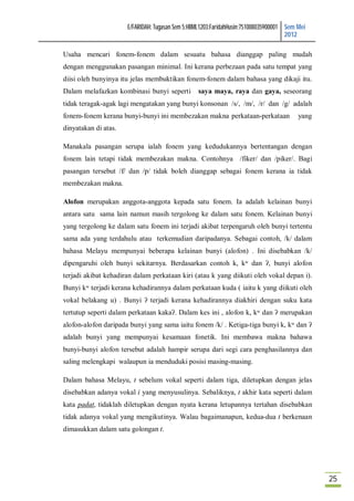 E/FARIDAH: Tugasan Sem 5:HBML1203:FaridahHusin:751008035900001 Sem Mei
                                                                                     2012

Usaha mencari fonem-fonem dalam sesuatu bahasa dianggap paling mudah
dengan menggunakan pasangan minimal. Ini kerana perbezaan pada satu tempat yang
diisi oleh bunyinya itu jelas membuktikan fonem-fonem dalam bahasa yang dikaji itu.
Dalam melafazkan kombinasi bunyi seperti         saya maya, raya dan gaya, seseorang
tidak teragak-agak lagi mengatakan yang bunyi konsonan /s/, /m/, /r/ dan /g/ adalah
fonem-fonem kerana bunyi-bunyi ini membezakan makna perkataan-perkataan                  yang
dinyatakan di atas.

Manakala pasangan serupa ialah fonem yang kedudukannya bertentangan dengan
fonem lain tetapi tidak membezakan makna. Contohnya /fiker/ dan /piker/. Bagi
pasangan tersebut /f/ dan /p/ tidak boleh dianggap sebagai fonem kerana ia tidak
membezakan makna.

Alofon merupakan anggota-anggota kepada satu fonem. Ia adalah kelainan bunyi
antara satu sama lain namun masih tergolong ke dalam satu fonem. Kelainan bunyi
yang tergolong ke dalam satu fonem ini terjadi akibat terpengaruh oleh bunyi tertentu
sama ada yang terdahulu atau terkemudian daripadanya. Sebagai contoh, /k/ dalam
bahasa Melayu mempunyai beberapa kelainan bunyi (alofon) . Ini disebabkan /k/
dipengaruhi oleh bunyi sekitarnya. Berdasarkan contoh k, kʷ dan ʔ, bunyi alofon
terjadi akibat kehadiran dalam perkataan kiri (atau k yang diikuti oleh vokal depan i).
Bunyi kʷ terjadi kerana kehadirannya dalam perkataan kuda ( iaitu k yang diikuti oleh
vokal belakang u) . Bunyi ʔ terjadi kerana kehadirannya diakhiri dengan suku kata
tertutup seperti dalam perkataan kakaʔ. Dalam kes ini , alofon k, kʷ dan ʔ merupakan
alofon-alofon daripada bunyi yang sama iaitu fonem /k/ . Ketiga-tiga bunyi k, kʷ dan ʔ
adalah bunyi yang mempunyai kesamaan fonetik. Ini membawa makna bahawa
bunyi-bunyi alofon tersebut adalah hampir serupa dari segi cara penghasilannya dan
saling melengkapi walaupun ia menduduki posisi masing-masing.

Dalam bahasa Melayu, t sebelum vokal seperti dalam tiga, diletupkan dengan jelas
disebabkan adanya vokal i yang menyusulinya. Sebaliknya, t akhir kata seperti dalam
kata padat, tidaklah diletupkan dengan nyata kerana letupannya tertahan disebabkan
tidak adanya vokal yang mengikutinya. Walau bagaimanapun, kedua-dua t berkenaan
dimasukkan dalam satu golongan t.




                                                                                                25
 
