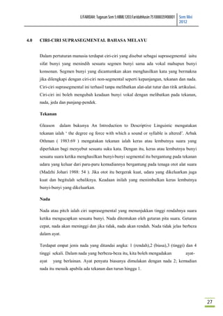 E/FARIDAH: Tugasan Sem 5:HBML1203:FaridahHusin:751008035900001 Sem Mei
                                                                                            2012



4.0   CIRI-CIRI SUPRASEGMENTAL BAHASA MELAYU


      Dalam pertuturan manusia terdapat ciri-ciri yang disebut sebagai suprasegmental iaitu
      sifat bunyi yang menindih sesuatu segmen bunyi sama ada vokal mahupun bunyi
      konsonan. Segmen bunyi yang dicantumkan akan menghasilkan kata yang bermakna
      jika dilengkapi dengan ciri-ciri non-segmental seperti kepanjangan, tekanan dan nada.
      Ciri-ciri suprasegmental ini terhasil tanpa melibatkan alat-alat tutur dan titik artikulasi.
      Ciri-ciri ini boleh mengubah keadaan bunyi vokal dengan melibatkan pada tekanan,
      nada, jeda dan panjang-pendek.

      Tekanan

      Gleason    dalam bukunya An Introduction to Descriptive Linguistic mengatakan
      tekanan ialah ‘ the degree og force with which a sound or syllable is altered’. Arbak
      Othman ( 1983:69 ) mengatakan tekanan ialah keras atau lembutnya suara yang
      diperlukan bagi menyebut sesuatu suku kata. Dengan itu, keras atau lembutnya bunyi
      sesuatu suara ketika menghasilkan bunyi-bunyi segmental itu bergantung pada tekanan
      udara yang keluar dari paru-paru kemudiannya bergantung pada tenaga otot alat suara
      (Madzhi Johari 1988: 54 ). Jika otot itu bergerak kuat, udara yang dikeluarkan juga
      kuat dan begitulah sebaliknya. Keadaan inilah yang menimbulkan keras lembutnya
      bunyi-bunyi yang dikeluarkan.

      Nada

      Nada atau pitch ialah ciri suprasegmental yang menunjukkan tinggi rendahnya suara
      ketika mengucapkan sesuatu bunyi. Nada ditentukan oleh getaran pita suara. Getaran
      cepat, nada akan meninggi dan jika tidak, nada akan rendah. Nada tidak jelas berbeza
      dalam ayat.

      Terdapat empat jenis nada yang ditandai angka: 1 (rendah),2 (biasa),3 (tinggi) dan 4
      tinggi sekali. Dalam nada yang berbeza-beza itu, kita boleh mengadakan                  ayat-
      ayat   yang berlainan. Ayat penyata biasanya dimulakan dengan nada 2; kemudian
      nada itu menaik apabila ada tekanan dan turun hingga 1.




                                                                                                      27
 