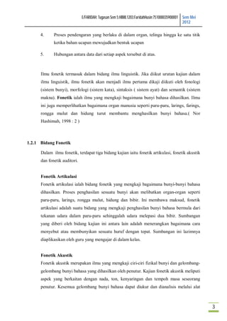 E/FARIDAH: Tugasan Sem 5:HBML1203:FaridahHusin:751008035900001 Sem Mei
                                                                                             2012

      4.     Proses pendengaran yang berlaku di dalam organ, telinga hingga ke satu titik
             ketika bahan ucapan mewujudkan bentuk ucapan

      5.     Hubungan antara data dari setiap aspek tersebut di atas.



      Ilmu fonetik termasuk dalam bidang ilmu linguistik. Jika diikut urutan kajian dalam
      ilmu linguistik, ilmu fonetik akan menjadi ilmu pertama dikaji diikuti oleh fonologi
      (sistem bunyi), morfologi (sistem kata), sintaksis ( sistem ayat) dan semantik (sistem
      makna). Fonetik ialah ilmu yang mengkaji bagaimana bunyi bahasa dihasilkan. Ilmu
      ini juga memperlihatkan bagaimana organ manusia seperti paru-paru, larings, farings,
      rongga mulut dan hidung turut membantu menghasilkan bunyi bahasa.( Nor
      Hashimah, 1998 : 2 )



1.2.1 Bidang Fonetik

      Dalam ilmu fonetik, terdapat tiga bidang kajian iaitu fonetik artikulasi, fonetik akustik
      dan fonetik auditori.


      Fonetik Artikulasi
      Fonetik artikulasi ialah bidang fonetik yang mengkaji bagaimana bunyi-bunyi bahasa
      dihasilkan. Proses penghasilan sesuatu bunyi akan melibatkan organ-organ seperti
      paru-paru, larings, rongga mulut, hidung dan bibir. Ini membawa maksud, fonetik
      artikulasi adalah suatu bidang yang mengkaji penghasilan bunyi bahasa bermula dari
      tekanan udara dalam paru-paru sehinggalah udara melepasi dua bibir. Sumbangan
      yang diberi oleh bidang kajian ini antara lain adalah menerangkan bagaimana cara
      menyebut atau membunyikan sesuatu huruf dengan tepat. Sumbangan ini lazimnya
      diaplikasikan oleh guru yang mengajar di dalam kelas.


      Fonetik Akustik
      Fonetik akustik merupakan ilmu yang mengkaji ciri-ciri fizikal bunyi dan gelombang-
      gelombang bunyi bahasa yang dihasilkan oleh penutur. Kajian fonetik akustik meliputi
      aspek yang berkaitan dengan nada, ton, kenyaringan dan tempoh masa seseorang
      penutur. Kesemua gelombang bunyi bahasa dapat diukur dan dianalisis melalui alat



                                                                                                       3
 