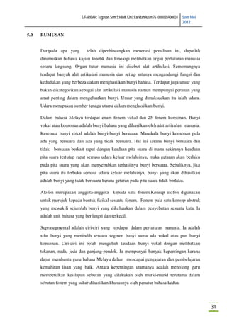 E/FARIDAH: Tugasan Sem 5:HBML1203:FaridahHusin:751008035900001 Sem Mei
                                                                                           2012

5.0   RUMUSAN


      Daripada apa yang        telah diperbincangkan menerusi penulisan ini, dapatlah
      dirumuskan bahawa kajian fonetik dan fonologi melibatkan organ pertuturan manusia
      secara langsung. Organ tutur manusia ini disebut alat artikulasi. Sememangnya
      terdapat banyak alat artikulasi manusia dan setiap satunya mengandungi fungsi dan
      kedudukan yang berbeza dalam menghasilkan bunyi bahasa. Terdapat juga unsur yang
      bukan dikategorikan sebagai alat artikulasi manusia namun mempunyai peranan yang
      amat penting dalam mengeluarkan bunyi. Unsur yang dimaksudkan itu ialah udara.
      Udara merupakan sumber tenaga utama dalam menghasilkan bunyi.

      Dalam bahasa Melayu terdapat enam fonem vokal dan 25 fonem konsonan. Bunyi
      vokal atau konsonan adalah bunyi bahasa yang dihasilkan oleh alat artikulasi manusia.
      Kesemua bunyi vokal adalah bunyi-bunyi bersuara. Manakala bunyi konsonan pula
      ada yang bersuara dan ada yang tidak bersuara. Hal ini kerana bunyi bersuara dan
      tidak bersuara berkait rapat dengan keadaan pita suara di mana sekiranya keadaan
      pita suara tertutup rapat semasa udara keluar melaluinya, maka getaran akan berlaku
      pada pita suara yang akan menyebabkan terhasilnya bunyi bersuara. Sebaliknya, jika
      pita suara itu terbuka semasa udara keluar melaluinya, bunyi yang akan dihasilkan
      adalah bunyi yang tidak bersuara kerana getaran pada pita suara tidak berlaku.

      Alofon merupakan anggota-anggota kepada satu fonem.Konsep alofon digunakan
      untuk merujuk kepada bentuk fizikal sesuatu fonem. Fonem pula satu konsep abstrak
      yang mewakili sejumlah bunyi yang dikeluarkan dalam penyebutan sesuatu kata. Ia
      adalah unit bahasa yang berfungsi dan terkecil.

      Suprasegmental adalah ciri-ciri yang terdapat dalam pertuturan manusia. Ia adalah
      sifat bunyi yang menindih sesuatu segmen bunyi sama ada vokal atau pun bunyi
      konsonan. Ciri-ciri ini boleh mengubah keadaan bunyi vokal dengan melibatkan
      tekanan, nada, jeda dan panjang-pendek. Ia mempunyai banyak kepentingan kerana
      dapat membantu guru bahasa Melayu dalam mencapai pengajaran dan pembelajaran
      kemahiran lisan yang baik. Antara kepentingan utamanya adalah menolong guru
      membetulkan kesilapan sebutan yang dilakukan oleh murid-murid terutama dalam
      sebutan fonem yang sukar dihasilkan khususnya oleh penutur bahasa kedua.




                                                                                                     31
 