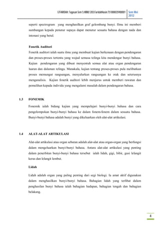 E/FARIDAH: Tugasan Sem 5:HBML1203:FaridahHusin:751008035900001 Sem Mei
                                                                                            2012

      seperti spectrogram yang menghasilkan graf gelombang bunyi. Ilmu ini memberi
      sumbangan kepada penutur supaya dapat menutur sesuatu bahasa dengan nada dan
      intonasi yang betul.


      Fonetik Auditori
      Fonetik auditori ialah suatu ilmu yang membuat kajian berkenaan dengan pendengaran
      dan proses-proses tertentu yang wujud semasa telinga kita mendengar bunyi bahasa.
      Kajian pendengaran yang dibuat menyentuh semua alat atau organ pendengaran
      luaran dan dalaman telinga. Manakala, kajian tentang proses-proses pula melibatkan
      proses memungut rangsangan, menyalurkan rangsangan ke otak dan seterusnya
      menganalisis. Kajian fonetik auditori lebih menjurus untuk memberi rawatan dan
      pemulihan kepada individu yang mengalami masalah dalam pendengaran bahasa.



1.3   FONEMIK

      Fonemik ialah bidang kajian yang mempelajari bunyi-bunyi bahasa dan cara
      pengelompokan bunyi-bunyi bahasa ke dalam fonem-fonem dalam sesuatu bahasa.
      Bunyi-bunyi bahasa adalah bunyi yang dikeluarkan oleh alat-alat artikulasi.




1.4   ALAT-ALAT ARTIKULASI

      Alat-alat artikulasi atau organ sebutan adalah alat-alat atau organ-organ yang berfungsi
      dalam mengeluarkan bunyi-bunyi bahasa. Antara alat-alat artikulasi yang penting
      dalam penerbitan bunyi-bunyi bahasa tersebut ialah lidah, gigi, bibir, gusi lelangit
      keras dan lelangit lembut.

      Lidah

      Lidah adalah organ yang paling penting dari segi biologi. Ia amat aktif digunakan
      dalam menghasilkan bunyi-bunyi bahasa. Bahagian lidah yang terlibat dalam
      penghasilan bunyi bahasa ialah bahagian hadapan, bahagian tengah dan bahagian
      belakang.




                                                                                                      4
 