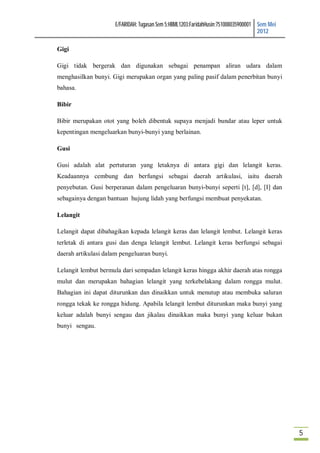 E/FARIDAH: Tugasan Sem 5:HBML1203:FaridahHusin:751008035900001 Sem Mei
                                                                                     2012

Gigi

Gigi tidak bergerak dan digunakan sebagai penampan aliran udara dalam
menghasilkan bunyi. Gigi merupakan organ yang paling pasif dalam penerbitan bunyi
bahasa.

Bibir

Bibir merupakan otot yang boleh dibentuk supaya menjadi bundar atau leper untuk
kepentingan mengeluarkan bunyi-bunyi yang berlainan.

Gusi

Gusi adalah alat pertuturan yang letaknya di antara gigi dan lelangit keras.
Keadaannya cembung dan berfungsi sebagai daerah artikulasi, iaitu daerah
penyebutan. Gusi berperanan dalam pengeluaran bunyi-bunyi seperti [t], [d], [I] dan
sebagainya dengan bantuan hujung lidah yang berfungsi membuat penyekatan.

Lelangit

Lelangit dapat dibahagikan kepada lelangit keras dan lelangit lembut. Lelangit keras
terletak di antara gusi dan denga lelangit lembut. Lelangit keras berfungsi sebagai
daerah artikulasi dalam pengeluaran bunyi.

Lelangit lembut bermula dari sempadan lelangit keras hingga akhir daerah atas rongga
mulut dan merupakan bahagian lelangit yang terkebelakang dalam rongga mulut.
Bahagian ini dapat diturunkan dan dinaikkan untuk menutup atau membuka saluran
rongga tekak ke rongga hidung. Apabila lelangit lembut diturunkan maka bunyi yang
keluar adalah bunyi sengau dan jikalau dinaikkan maka bunyi yang keluar bukan
bunyi sengau.




                                                                                               5
 