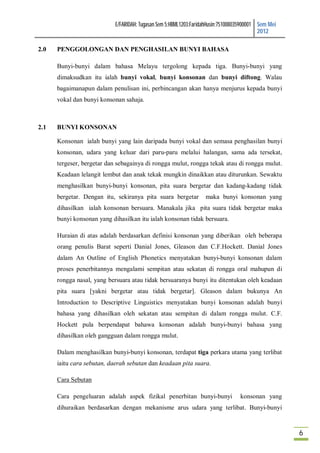 E/FARIDAH: Tugasan Sem 5:HBML1203:FaridahHusin:751008035900001 Sem Mei
                                                                                           2012

2.0   PENGGOLONGAN DAN PENGHASILAN BUNYI BAHASA

      Bunyi-bunyi dalam bahasa Melayu tergolong kepada tiga. Bunyi-bunyi yang
      dimaksudkan itu ialah bunyi vokal, bunyi konsonan dan bunyi diftong. Walau
      bagaimanapun dalam penulisan ini, perbincangan akan hanya menjurus kepada bunyi
      vokal dan bunyi konsonan sahaja.



2.1   BUNYI KONSONAN

      Konsonan ialah bunyi yang lain daripada bunyi vokal dan semasa penghasilan bunyi
      konsonan, udara yang keluar dari paru-paru melalui halangan, sama ada tersekat,
      tergeser, bergetar dan sebagainya di rongga mulut, rongga tekak atau di rongga mulut.
      Keadaan lelangit lembut dan anak tekak mungkin dinaikkan atau diturunkan. Sewaktu
      menghasilkan bunyi-bunyi konsonan, pita suara bergetar dan kadang-kadang tidak
      bergetar. Dengan itu, sekiranya pita suara bergetar          maka bunyi konsonan yang
      dihasilkan ialah konsonan bersuara. Manakala jika pita suara tidak bergetar maka
      bunyi konsonan yang dihasilkan itu ialah konsonan tidak bersuara.

      Huraian di atas adalah berdasarkan definisi konsonan yang diberikan oleh beberapa
      orang penulis Barat seperti Danial Jones, Gleason dan C.F.Hockett. Danial Jones
      dalam An Outline of English Phonetics menyatakan bunyi-bunyi konsonan dalam
      proses penerbitannya mengalami sempitan atau sekatan di rongga oral mahupun di
      rongga nasal, yang bersuara atau tidak bersuaranya bunyi itu ditentukan oleh keadaan
      pita suara [yakni bergetar atau tidak bergetar]. Gleason dalam bukunya An
      Introduction to Descriptive Linguistics menyatakan bunyi konsonan adalah bunyi
      bahasa yang dihasilkan oleh sekatan atau sempitan di dalam rongga mulut. C.F.
      Hockett pula berpendapat bahawa konsonan adalah bunyi-bunyi bahasa yang
      dihasilkan oleh gangguan dalam rongga mulut.

      Dalam menghasilkan bunyi-bunyi konsonan, terdapat tiga perkara utama yang terlibat
      iaitu cara sebutan, daerah sebutan dan keadaan pita suara.

      Cara Sebutan

      Cara pengeluaran adalah aspek fizikal penerbitan bunyi-bunyi                konsonan yang
      dihuraikan berdasarkan dengan mekanisme arus udara yang terlibat. Bunyi-bunyi



                                                                                                     6
 