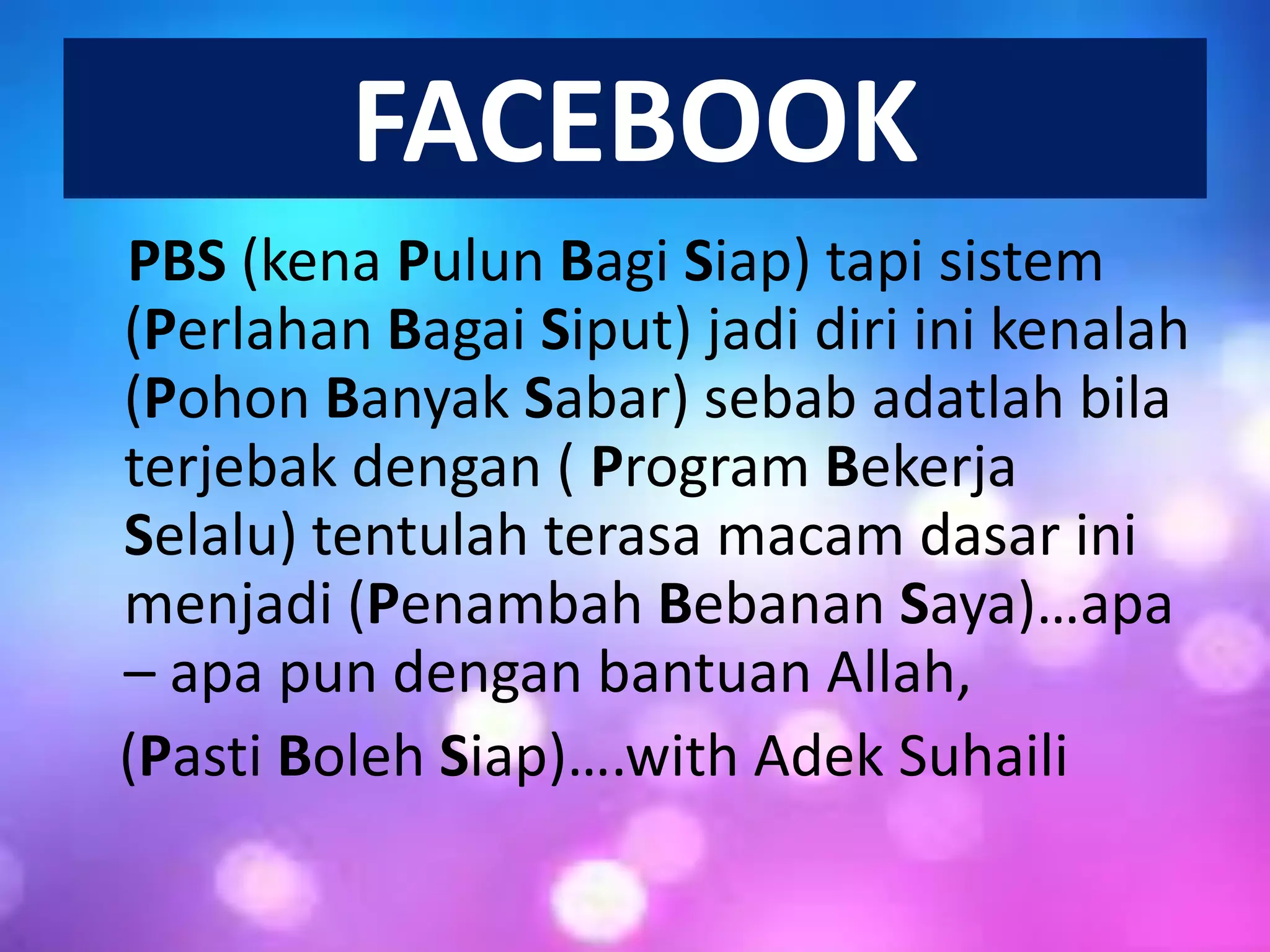 FACEBOOK
PBS (kena Pulun Bagi Siap) tapi sistem
(Perlahan Bagai Siput) jadi diri ini kenalah
(Pohon Banyak Sabar) sebab adatlah bila
terjebak dengan ( Program Bekerja
Selalu) tentulah terasa macam dasar ini
menjadi (Penambah Bebanan Saya)…apa
– apa pun dengan bantuan Allah,
(Pasti Boleh Siap)….with Adek Suhaili

 