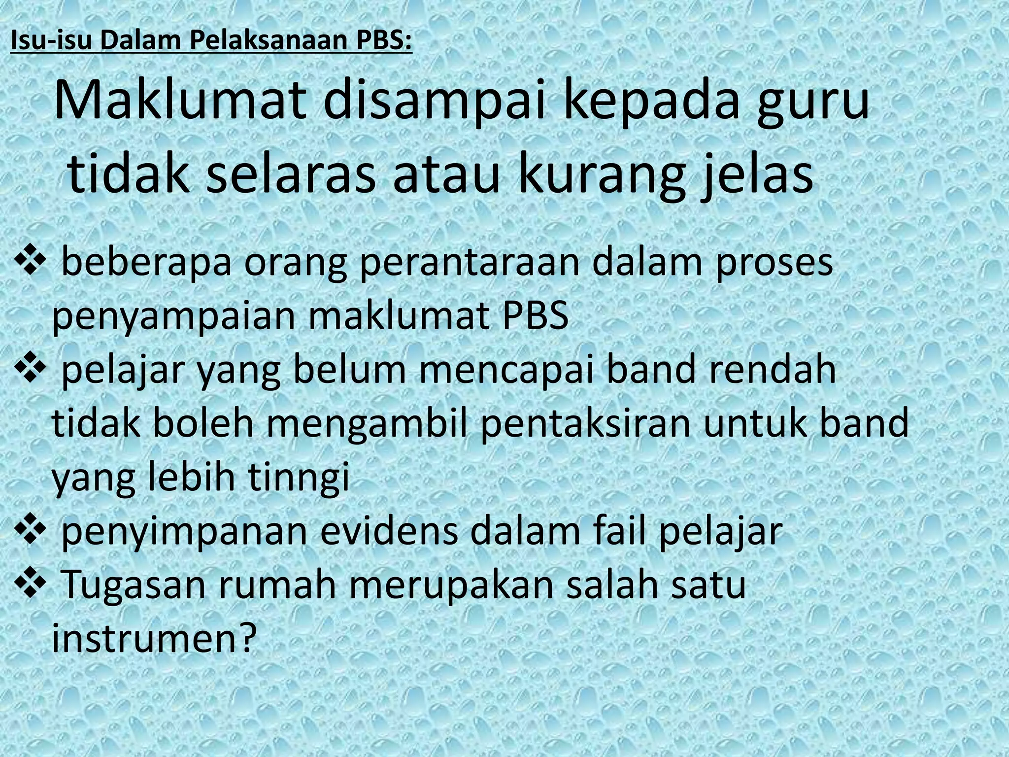 Isu-isu Dalam Pelaksanaan PBS:

Maklumat disampai kepada guru
tidak selaras atau kurang jelas
 beberapa orang perantaraan dalam proses
penyampaian maklumat PBS
 pelajar yang belum mencapai band rendah
tidak boleh mengambil pentaksiran untuk band
yang lebih tinngi
 penyimpanan evidens dalam fail pelajar
 Tugasan rumah merupakan salah satu
instrumen?

 