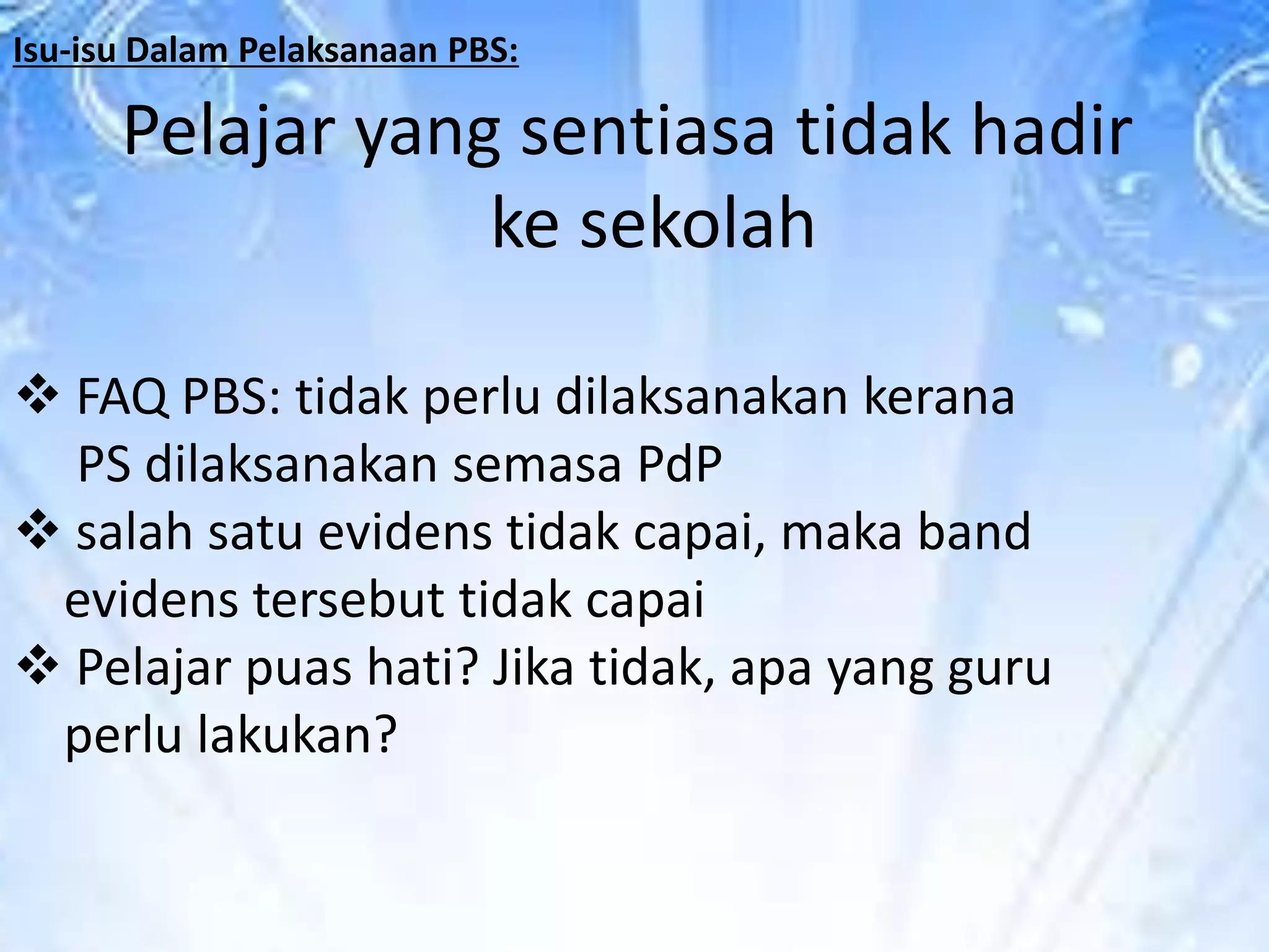 Isu-isu Dalam Pelaksanaan PBS:

Pelajar yang sentiasa tidak hadir
ke sekolah
 FAQ PBS: tidak perlu dilaksanakan kerana
PS dilaksanakan semasa PdP
 salah satu evidens tidak capai, maka band
evidens tersebut tidak capai
 Pelajar puas hati? Jika tidak, apa yang guru
perlu lakukan?

 
