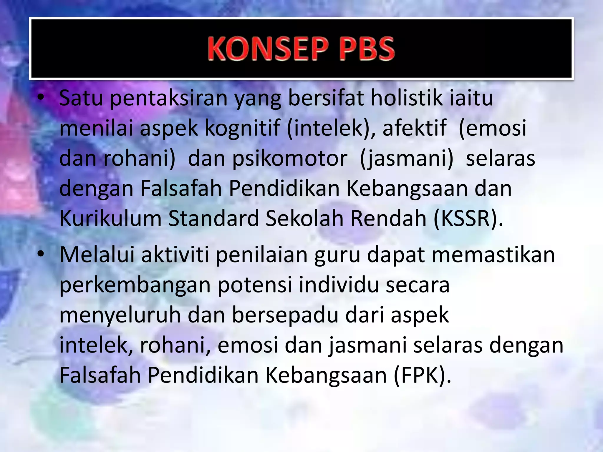 • Satu pentaksiran yang bersifat holistik iaitu
menilai aspek kognitif (intelek), afektif (emosi
dan rohani) dan psikomotor (jasmani) selaras
dengan Falsafah Pendidikan Kebangsaan dan
Kurikulum Standard Sekolah Rendah (KSSR).
• Melalui aktiviti penilaian guru dapat memastikan
perkembangan potensi individu secara
menyeluruh dan bersepadu dari aspek
intelek, rohani, emosi dan jasmani selaras dengan
Falsafah Pendidikan Kebangsaan (FPK).

 