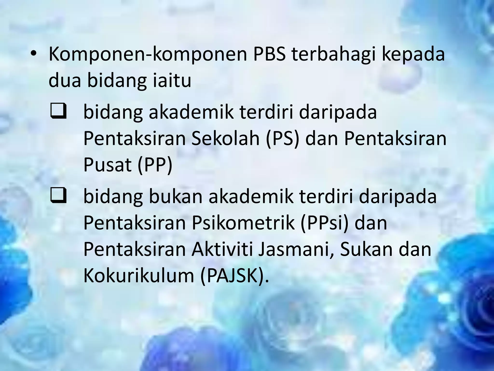 • Komponen-komponen PBS terbahagi kepada
dua bidang iaitu
 bidang akademik terdiri daripada
Pentaksiran Sekolah (PS) dan Pentaksiran
Pusat (PP)
 bidang bukan akademik terdiri daripada
Pentaksiran Psikometrik (PPsi) dan
Pentaksiran Aktiviti Jasmani, Sukan dan
Kokurikulum (PAJSK).

 