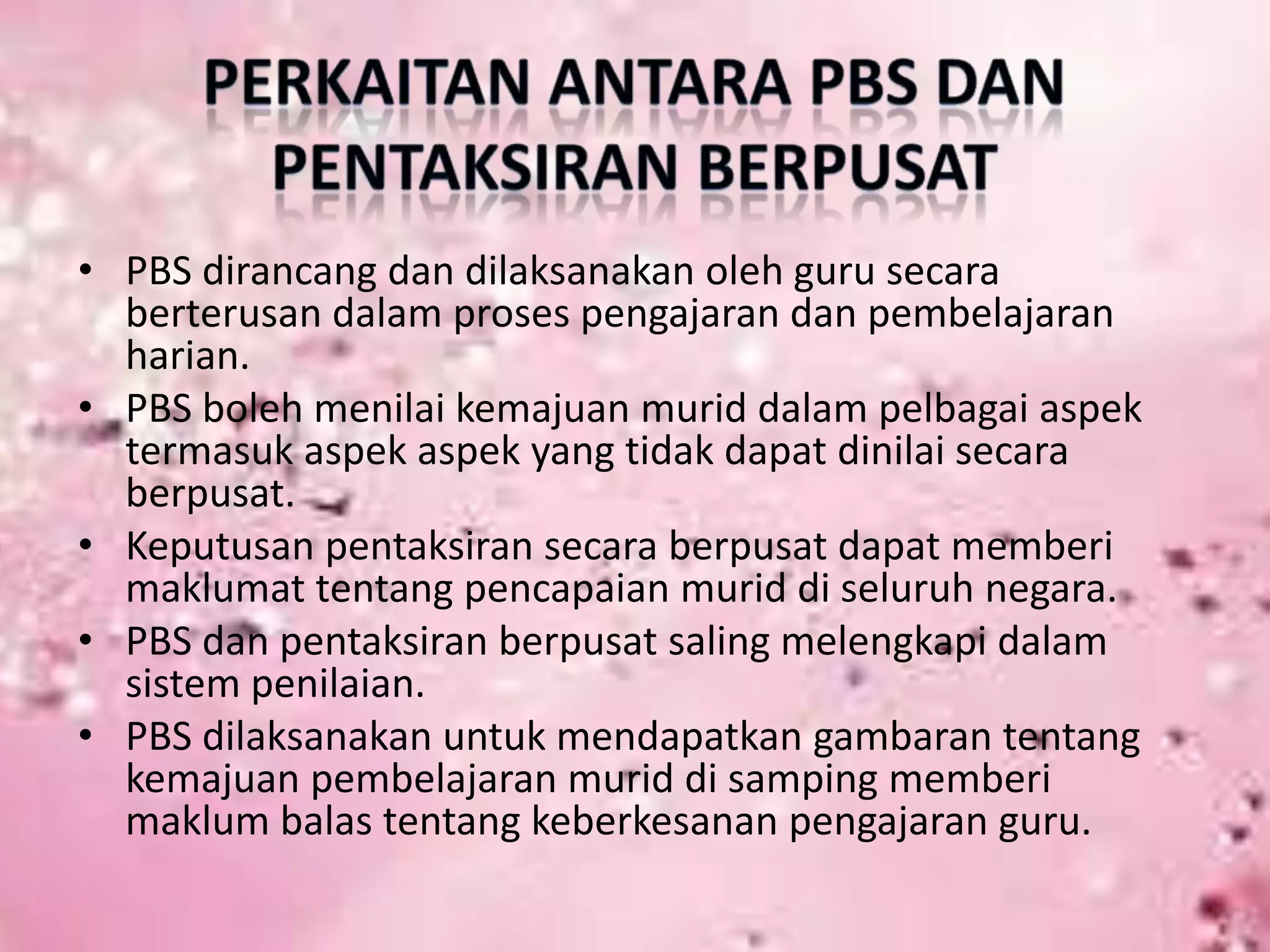 • PBS dirancang dan dilaksanakan oleh guru secara
berterusan dalam proses pengajaran dan pembelajaran
harian.
• PBS boleh menilai kemajuan murid dalam pelbagai aspek
termasuk aspek aspek yang tidak dapat dinilai secara
berpusat.
• Keputusan pentaksiran secara berpusat dapat memberi
maklumat tentang pencapaian murid di seluruh negara.
• PBS dan pentaksiran berpusat saling melengkapi dalam
sistem penilaian.
• PBS dilaksanakan untuk mendapatkan gambaran tentang
kemajuan pembelajaran murid di samping memberi
maklum balas tentang keberkesanan pengajaran guru.

 