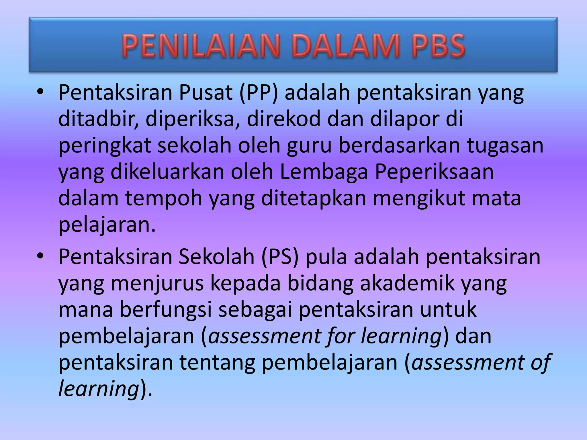 • Pentaksiran Pusat (PP) adalah pentaksiran yang
ditadbir, diperiksa, direkod dan dilapor di
peringkat sekolah oleh guru berdasarkan tugasan
yang dikeluarkan oleh Lembaga Peperiksaan
dalam tempoh yang ditetapkan mengikut mata
pelajaran.
• Pentaksiran Sekolah (PS) pula adalah pentaksiran
yang menjurus kepada bidang akademik yang
mana berfungsi sebagai pentaksiran untuk
pembelajaran (assessment for learning) dan
pentaksiran tentang pembelajaran (assessment of
learning).

 
