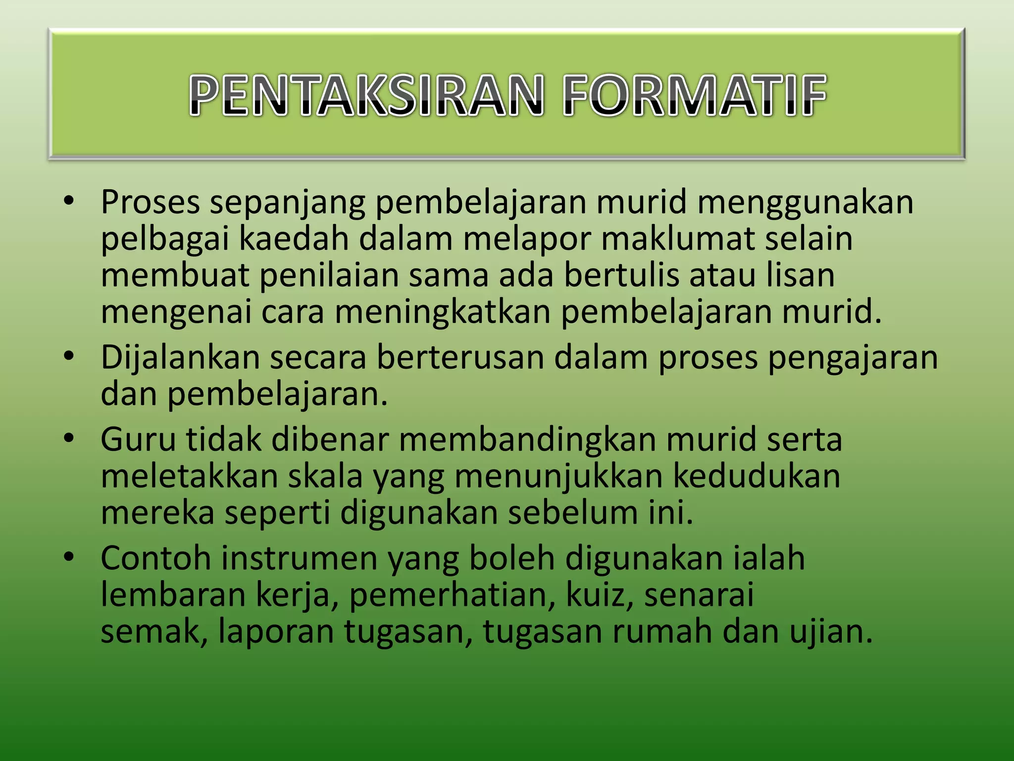 • Proses sepanjang pembelajaran murid menggunakan
pelbagai kaedah dalam melapor maklumat selain
membuat penilaian sama ada bertulis atau lisan
mengenai cara meningkatkan pembelajaran murid.
• Dijalankan secara berterusan dalam proses pengajaran
dan pembelajaran.
• Guru tidak dibenar membandingkan murid serta
meletakkan skala yang menunjukkan kedudukan
mereka seperti digunakan sebelum ini.
• Contoh instrumen yang boleh digunakan ialah
lembaran kerja, pemerhatian, kuiz, senarai
semak, laporan tugasan, tugasan rumah dan ujian.

 