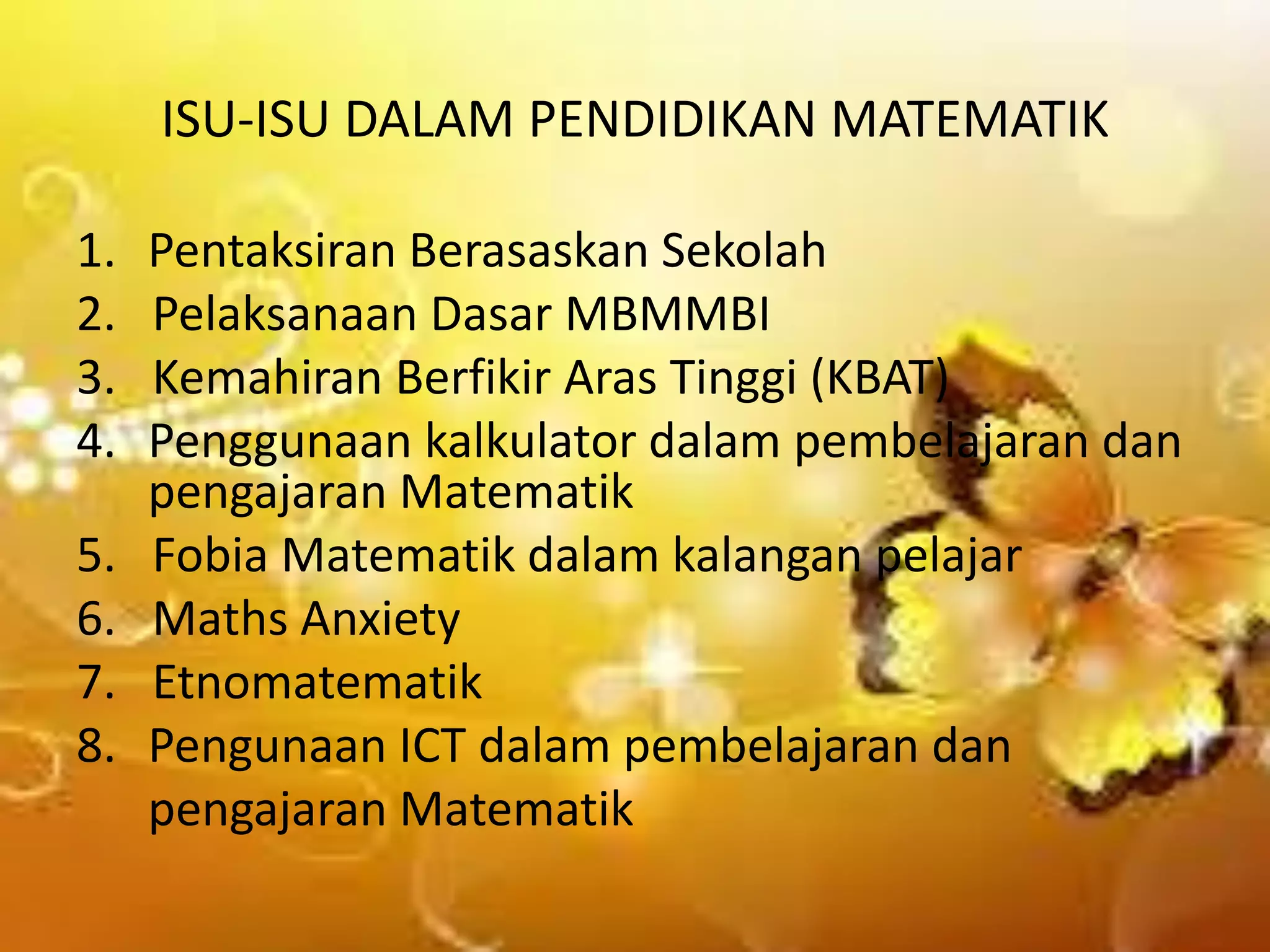 ISU-ISU DALAM PENDIDIKAN MATEMATIK
1.
2.
3.
4.

5.
6.
7.
8.

Pentaksiran Berasaskan Sekolah
Pelaksanaan Dasar MBMMBI
Kemahiran Berfikir Aras Tinggi (KBAT)
Penggunaan kalkulator dalam pembelajaran dan
pengajaran Matematik
Fobia Matematik dalam kalangan pelajar
Maths Anxiety
Etnomatematik
Pengunaan ICT dalam pembelajaran dan
pengajaran Matematik

 