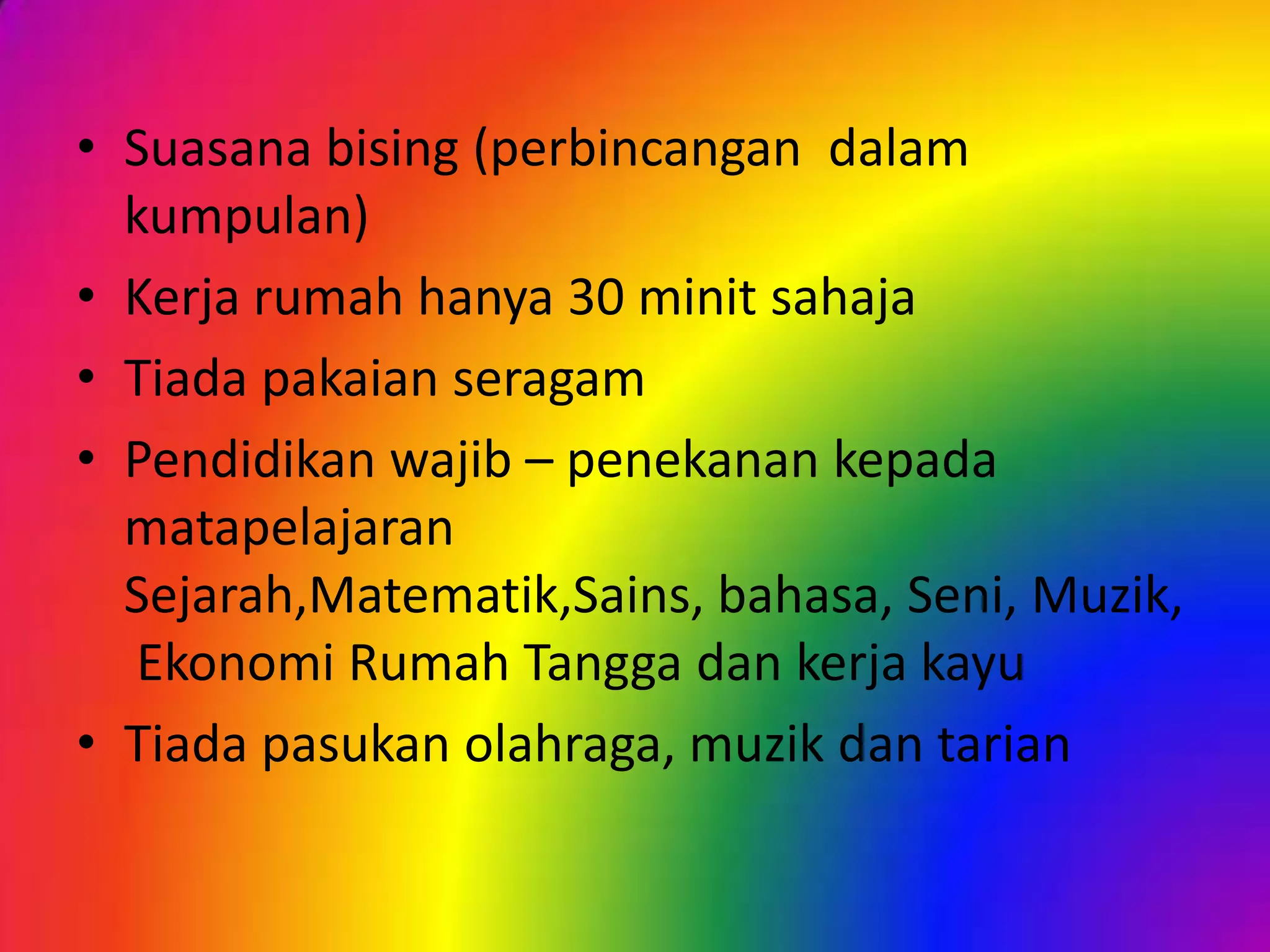 • Suasana bising (perbincangan dalam
kumpulan)
• Kerja rumah hanya 30 minit sahaja
• Tiada pakaian seragam
• Pendidikan wajib – penekanan kepada
matapelajaran
Sejarah,Matematik,Sains, bahasa, Seni, Muzik,
Ekonomi Rumah Tangga dan kerja kayu
• Tiada pasukan olahraga, muzik dan tarian

 