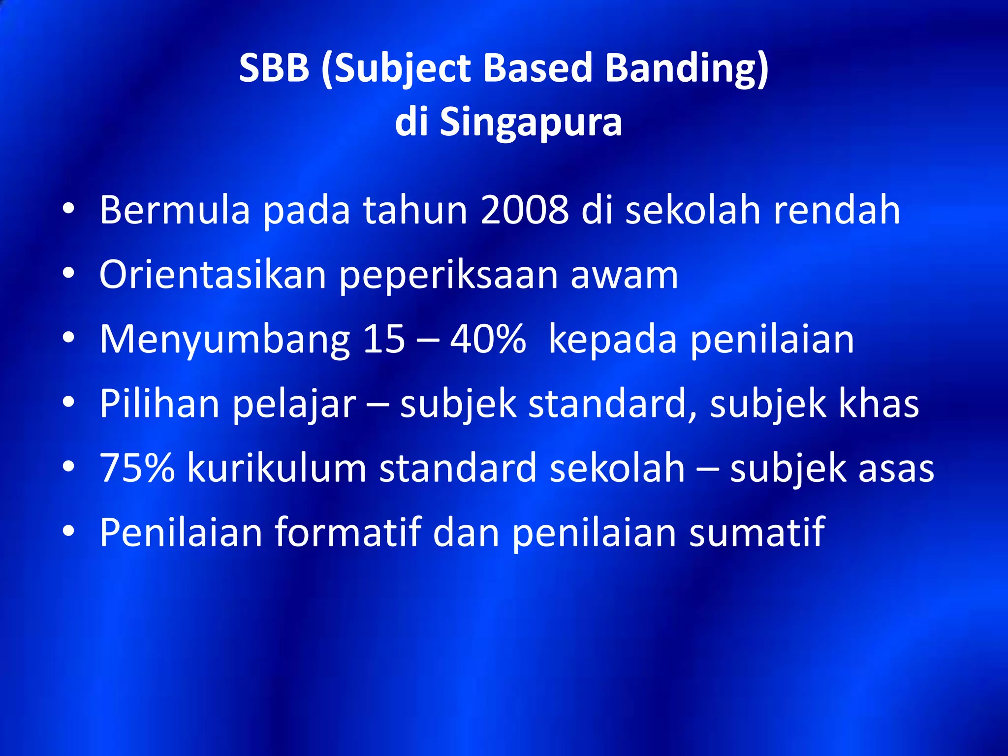 SBB (Subject Based Banding)
di Singapura
•
•
•
•
•
•

Bermula pada tahun 2008 di sekolah rendah
Orientasikan peperiksaan awam
Menyumbang 15 – 40% kepada penilaian
Pilihan pelajar – subjek standard, subjek khas
75% kurikulum standard sekolah – subjek asas
Penilaian formatif dan penilaian sumatif

 