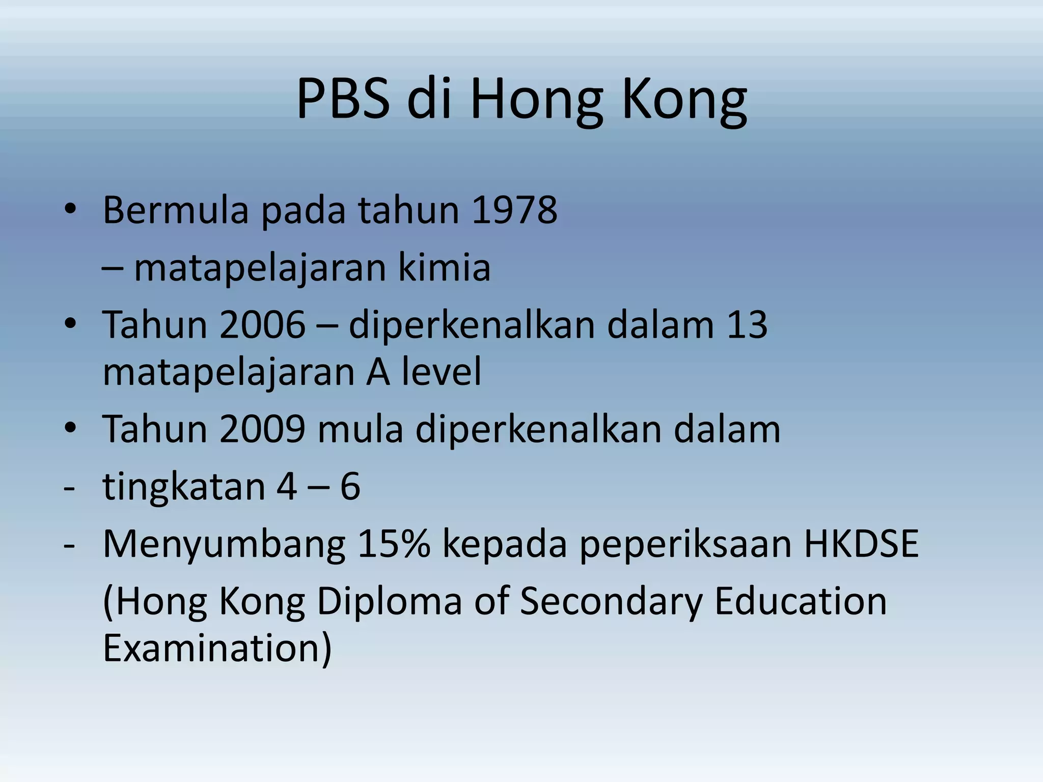 PBS di Hong Kong
• Bermula pada tahun 1978
– matapelajaran kimia
• Tahun 2006 – diperkenalkan dalam 13
matapelajaran A level
• Tahun 2009 mula diperkenalkan dalam
- tingkatan 4 – 6
- Menyumbang 15% kepada peperiksaan HKDSE
(Hong Kong Diploma of Secondary Education
Examination)

 