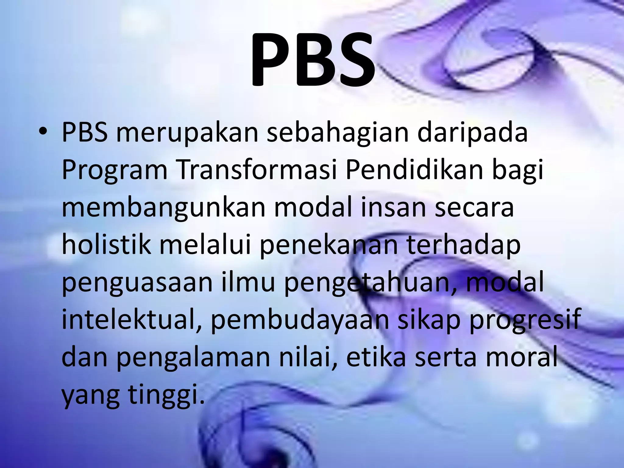 PBS
• PBS merupakan sebahagian daripada
Program Transformasi Pendidikan bagi
membangunkan modal insan secara
holistik melalui penekanan terhadap
penguasaan ilmu pengetahuan, modal
intelektual, pembudayaan sikap progresif
dan pengalaman nilai, etika serta moral
yang tinggi.

 
