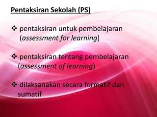 Pentaksiran Sekolah (PS)
 pentaksiran untuk pembelajaran
(assessment for learning)
 pentaksiran tentang pembelajaran
(assessment of learning)
 dilaksanakan secara formatif dan
sumatif

 