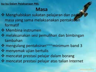 Isu-isu Dalam Pelaksanaan PBS:

Masa
 Menghabiskan sukatan pelajaran dan pada
masa yang sama melaksanakan pentaksiran
formatif
 Membina instrumen
 melaksanakan sesi pemulihan dan bimbingan
tambahan
 mengulang pentaksiran~~~minimum band 3
 menyemak ujian bertulis
 mencatat prestasi pelajar dalam borang
 mencatat prestasi pelajar atas talian Internet

 
