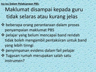 Isu-isu Dalam Pelaksanaan PBS:

Maklumat disampai kepada guru
tidak selaras atau kurang jelas
 beberapa orang perantaraan dalam proses
penyampaian maklumat PBS
 pelajar yang belum mencapai band rendah
tidak boleh mengambil pentaksiran untuk band
yang lebih tinngi
 penyimpanan evidens dalam fail pelajar
 Tugasan rumah merupakan salah satu
instrumen?

 
