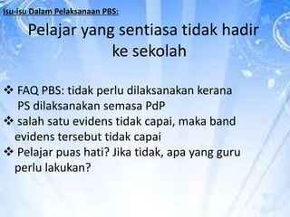 Isu-isu Dalam Pelaksanaan PBS:

Pelajar yang sentiasa tidak hadir
ke sekolah
 FAQ PBS: tidak perlu dilaksanakan kerana
PS dilaksanakan semasa PdP
 salah satu evidens tidak capai, maka band
evidens tersebut tidak capai
 Pelajar puas hati? Jika tidak, apa yang guru
perlu lakukan?

 