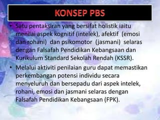 • Satu pentaksiran yang bersifat holistik iaitu
menilai aspek kognitif (intelek), afektif (emosi
dan rohani) dan psikomotor (jasmani) selaras
dengan Falsafah Pendidikan Kebangsaan dan
Kurikulum Standard Sekolah Rendah (KSSR).
• Melalui aktiviti penilaian guru dapat memastikan
perkembangan potensi individu secara
menyeluruh dan bersepadu dari aspek intelek,
rohani, emosi dan jasmani selaras dengan
Falsafah Pendidikan Kebangsaan (FPK).

 