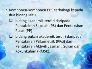 • Komponen-komponen PBS terbahagi kepada
dua bidang iaitu
 bidang akademik terdiri daripada
Pentaksiran Sekolah (PS) dan Pentaksiran
Pusat (PP)
 bidang bukan akademik terdiri daripada
Pentaksiran Psikometrik (PPsi) dan
Pentaksiran Aktiviti Jasmani, Sukan dan
Kokurikulum (PAJSK).

 