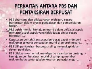 • PBS dirancang dan dilaksanakan oleh guru secara
berterusan dalam proses pengajaran dan pembelajaran
harian.
• PBS boleh menilai kemajuan murid dalam pelbagai aspek
termasuk aspek aspek yang tidak dapat dinilai secara
berpusat.
• Keputusan pentaksiran secara berpusat dapat memberi
maklumat tentang pencapaian murid di seluruh negara.
• PBS dan pentaksiran berpusat saling melengkapi dalam
sistem penilaian.
• PBS dilaksanakan untuk mendapatkan gambaran tentang
kemajuan pembelajaran murid di samping memberi
maklum balas tentang keberkesanan pengajaran guru.

 