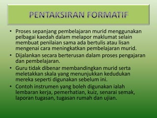 • Proses sepanjang pembelajaran murid menggunakan
pelbagai kaedah dalam melapor maklumat selain
membuat penilaian sama ada bertulis atau lisan
mengenai cara meningkatkan pembelajaran murid.
• Dijalankan secara berterusan dalam proses pengajaran
dan pembelajaran.
• Guru tidak dibenar membandingkan murid serta
meletakkan skala yang menunjukkan kedudukan
mereka seperti digunakan sebelum ini.
• Contoh instrumen yang boleh digunakan ialah
lembaran kerja, pemerhatian, kuiz, senarai semak,
laporan tugasan, tugasan rumah dan ujian.

 