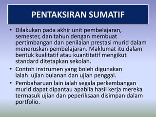 • Dilakukan pada akhir unit pembelajaran,
semester, dan tahun dengan membuat
pertimbangan dan penilaian prestasi murid dalam
meneruskan pembelajaran. Maklumat itu dalam
bentuk kualitatif atau kuantitatif mengikut
standard ditetapkan sekolah.
• Contoh instrumen yang boleh digunakan
ialah ujian bulanan dan ujian penggal.
• Pembaharuan lain ialah segala perkembangan
murid dapat dipantau apabila hasil kerja mereka
termasuk ujian dan peperiksaan disimpan dalam
portfolio.

 