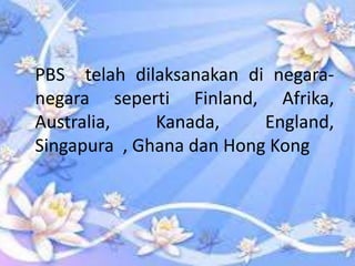 PBS telah dilaksanakan di negaranegara seperti Finland, Afrika,
Australia,
Kanada,
England,
Singapura , Ghana dan Hong Kong

 